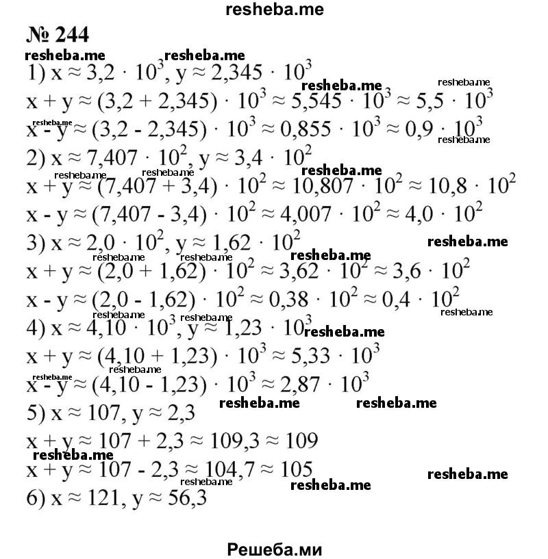 
    244. Найти приближенные значения х + у и х - у, если:
1) х ≈ 3,2 * 10^3, у ≈ 2,345 * 10^3;
2) х≈ 7,407 * 10^2, у ≈ З,4 * 10^2;
3) х ≈ 2,0 * 10^2, у ≈ 1,62 * 10^2;
4) х ≈ 4,10 * 10^3, у ≈ 1,236 * 10^3;
5) х ≈ 107, у ≈ 2,3;
6) х ≈ 121, у ≈ 56,3.
