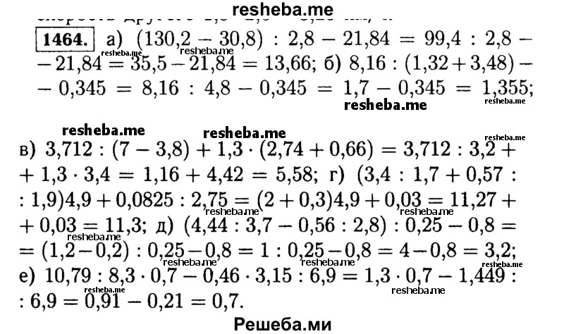 
    1464.	Выполните действия:
а)	(130,2 - 30,8) : 2,8 - 21,84;
б)	8,16 : (1,32 + 3,48) - 0,345;
в)	3,712 : (7 - 3,8) + 1,3 * (2,74 + 0,66);
г)	(3,4 : 1,7 + 0,57 : 1,9) * 4,9 + 0,0825 : 2,75;
д)	(4,44 : 3,7 - 0,56 : 2,8) : 0,25 - 0,8;
е)	10,79 : 8,3 * 0,7 - 0,46 * 3,15 : 6,9.
