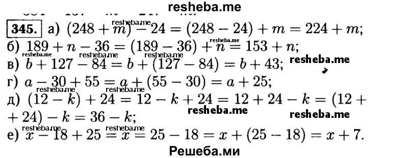 
    345.	Из свойств вычитания следует:
(154 + Ь) - 24 = (154 - 24) + b = 130 + Ь; а - 10 + 15 = (а - 10) + 15 = (а + 15) - 10 = а +  (15 - 10) = а + 5.
Какое свойство вычитания применяется в этом примере?
Используя это свойство, упростите выражение:
а)	(248 + т) - 24; в) Ь + 127 - 84; д) (12 - k) + 24;
б)	189 + n - 36;	г) а - 30 + 55; е) л: - 18 + 25.
