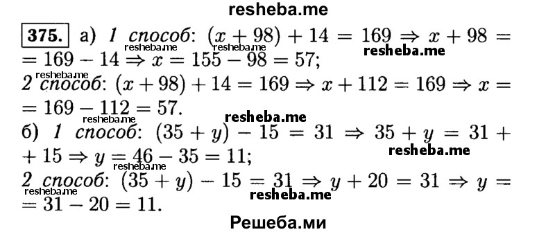 
    375.	Решить уравнение (у + 64) - 38 = 48 можно двумя способами:
1)	сначала найти неизвестное уменьшаемое у + 64:
у + 64 = 48 + 38, у + 64 = 86, а потом найти неизвестное слагаемое у:
у = 86 - 64, у = 22
или
2)	сначала упростить выражение, стоящее в левой части уравнения, использовав свойства вычитания:
у + 64 - 38 = 48, у + 26 = 48, а затем найти неизвестное слагаемое у:
у = 48 - 26, у = 22. Подобным образом решите двумя способами уравнение : а) (х + 98) + 14 = 169;  б) (35 + у) - 15 = 31.
