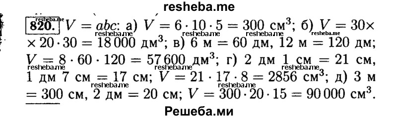 
    820.	Найдите объём прямоугольного параллелепипеда, если:
а)	а = 6 см, b = 10 см, с = 5 см;
б)	а = 30 дм, b = 20 дм, с = 30 дм;
в)	а = 8 дм, b = 6 м, с = 12 м;
г)	а = 2 дм 1 см, b = 1 дм 7 см, с = 8 см;
д)	а = 3 м, b = 2 дм, с = 15 см.
