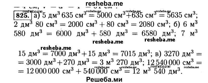 
    825.	Выразите:
а)	в кубических сантиметрах: 5 дм3 635 см3; 2 дм3 80 см3;
б)	в кубических дециметрах: 6 м3 580 дм3; 7 м3 15 дм3;
в)	в кубических метрах и дециметрах: 3270 дм3; 12 540 000 см3.
