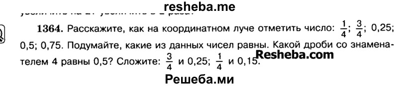 
    1364.	Расскажите, как на координатном луче отметить число: 1/4; 3/4; 0,25
0,5; 0,75. Подумайте, какие из данных чисел равны. Какой дроби со знаменателем 4 равны 0,5? Сложите: 3/4 и 0,25; — и 0,15.
