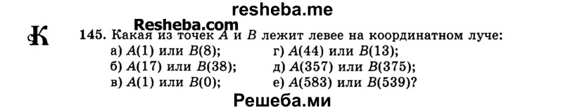 
    145. Какая из точек А и В лежит левее на координатном луче:
а)	А(1) или В(8);	г) A(44) или В(13);
б)	А(17) или В(38);   д) А(357) или В(375);
в)	A(1) или В(0);	е) А(583) или В(539)?

