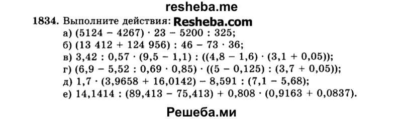 
    1834.	Выполните действия:
а)	(5124 - 4267) * 23 - 5200 : 325;
б)	(13 412 + 124 956) : 46 - 73 * 36;
в)	3,42 : 0,57 * (9,5 - 1,1) : ((4,8 - 1,6) * (3,1 + 0,05));
г)	(6,9 - 5,52 : 0,69 * 0,85) * ((5 - 0,125) : (3,7 + 0,05));
д)	1,7 * (3,9658 + 16,0142) - 8,591 : (7,1 - 5,68);
е)	14,1414 : (89,413 - 75,413) + 0,808 * (0,9163 + 0,0837).

