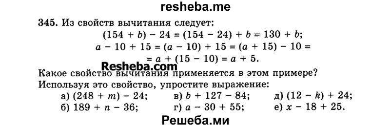 
    345.	Из свойств вычитания следует:
(154 + Ь) - 24 = (154 - 24) + b = 130 + Ь; а - 10 + 15 = (а - 10) + 15 = (а + 15) - 10 = а +  (15 - 10) = а + 5.
Какое свойство вычитания применяется в этом примере?
Используя это свойство, упростите выражение:
а)	(248 + т) - 24; в) Ь + 127 - 84; д) (12 - k) + 24;
б)	189 + n - 36;	г) а - 30 + 55; е) л: - 18 + 25.
