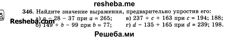 
    346.	Найдите значение выражения, предварительно упростив его:
а)	а - 28 - 37 при а = 265; в) 237 + с + 163 при с = 194; 188;
б)	149 + b - 99 при Ь = 77; г) d - 135 + 165 при d = 239; 198.
