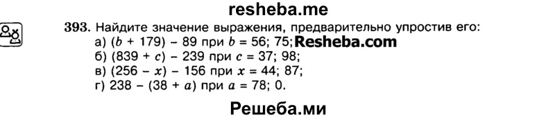 
    393.	Найдите значение выражения, предварительно упростив его:
а)	(Ь + 179) - 89 при Ь = 56; 75;
б)	(839 + с) - 239 при с = 37; 98;
в)	(256 - х) - 156 при х = 44; 87;
г)	238 - (38 + а) при а = 78; 0.
