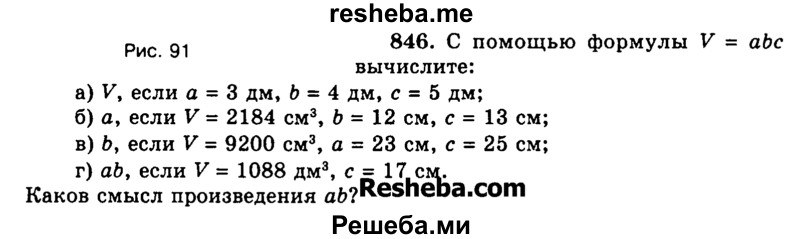 
    846. С помощью формулы V = abc вычислите:
а)	V, если а = 3 дм, b = 4 дм, с = 5 дм;
б)	а, если V = 2184 см3, b = 12 см, с = 13 см;
в)	Ь, если V = 9200 см3, а = 23 см, с = 25 см;
г)	ab, если V = 1088 дм3, с = 17 см. Каков смысл произведения abl

