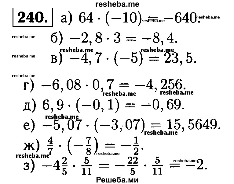 
    240. Выполните умножение:
а) 64 *(-10);	
б) -2,8 * 3;	
в) -4,7 * (-5);	
г) -6,08 * 0,7;	 
д) 6,9 (-0,1);
е) -5,07 * (-3,07);
ж) 4/7 * (-7/8);
з) -4*2/5 * 5/11.
