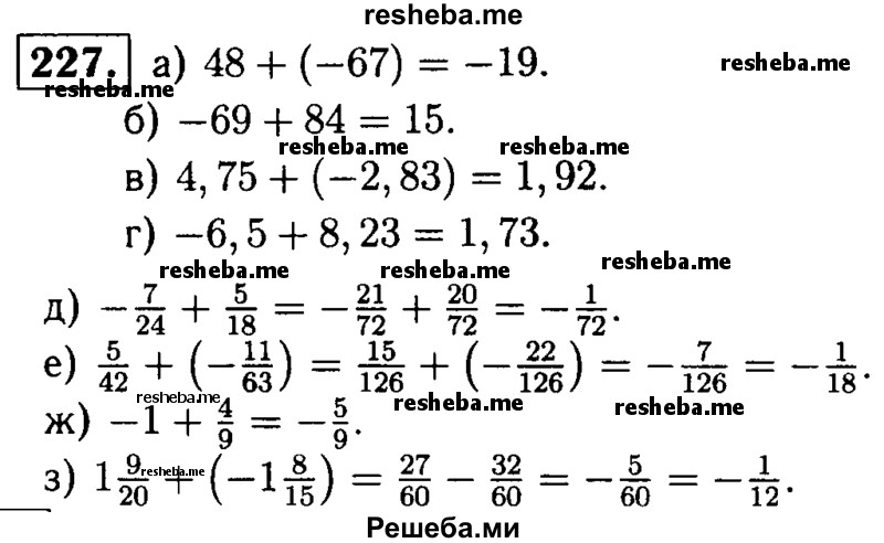 
    227.	Выполните сложение:
а) 48 + (-67);	
б) -69 + 84;	
в) 4,75 + (-2,83)	;
г) -6,5 + 8,23;	
д) -7/24 + 5/18;
е) 5/42 + (-11/63);
ж) -1 + 4/9;
з) 1*9/20 + (-1*8/15).
