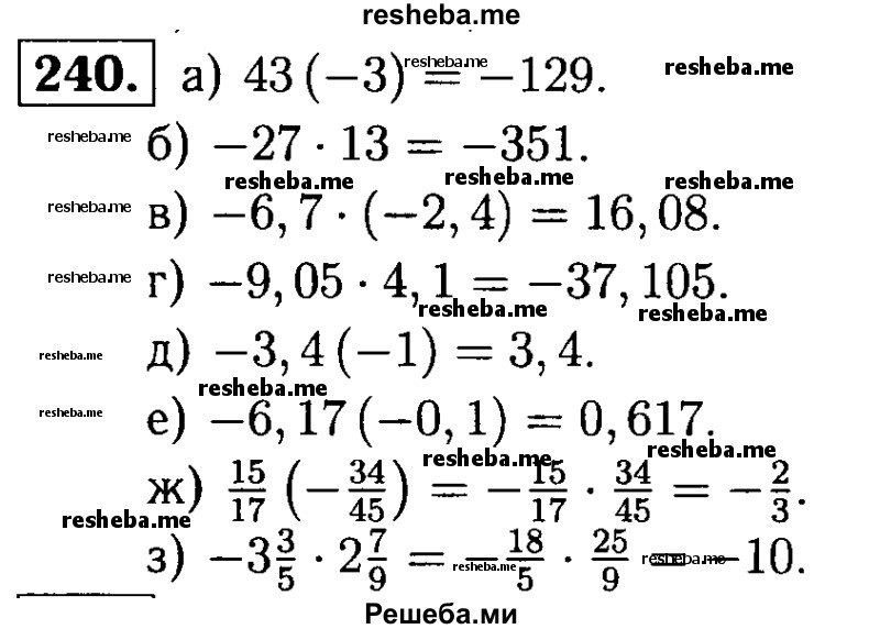 
    240.	Выполните умножение:
а) 43 (-3);	
б) -27 * 13;	
в) -6,7(-2,4);
г) -9,05 *  4,1;	
д) -3,4 (-1);
е) -6,17 (-0,1);
ж) 15/17(-34/45);
з) -3*3/5 * 2*7/9.

