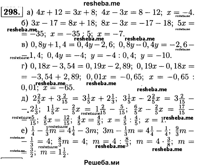 
    298.	Решите уравнение:
а) 4х + 12 = Зх + 8;	
б) Зx  - 17 = 8х + 18;	
в) 0,8у + 1,4 = 0,4у - 2,6; 
г) 0,18x- 3,54 = 0,19x - 2,89;
д) 2*2/5х + 3*2/15 = 3*1/5x + 2*1/3;
е) 1/4 – 1/3m = 4*1/4 - Зm.
