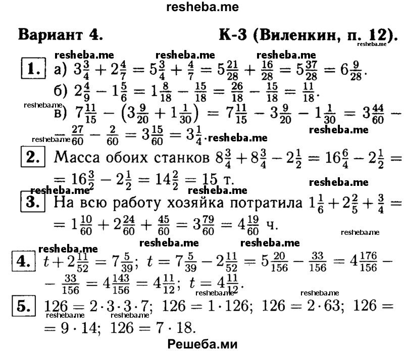 
    1.	Найдите значение выражения:
а) 3*3/4 + 2*4/7
б) 2*4/9 – 1*5/6
в) 7*11/15 – (3*9/20 + 1*1/30).

2.	Масса одного станка 8*3/4 т, а другого — на 2*1/2 т меньше. Найдите общую массу обоих станков.

3.	Хозяйка рассчитывала за 1*1/6 ч приготовить обед и 2*2/5ч потратить на стирку белья. Однако на всю работу у нее ушло на 3/4 ч больше. Сколько времени хозяйка потратила на всю эту работу?

4.	Решите уравнение t + 2*11/52 = 7*5/39.

5.	Разложите число 126 на два взаимно простых множителя четырьмя различными способами (разложения, отличающиеся только порядком множителей, считать за один способ).
