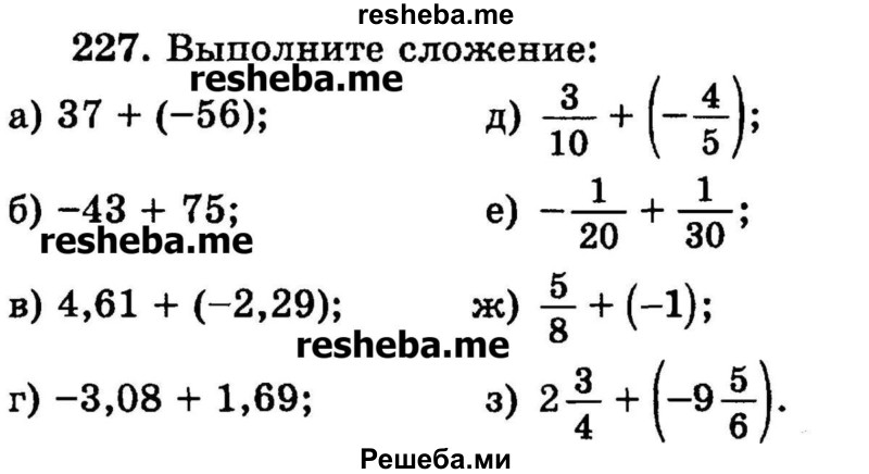 
    227.	Выполните сложение:
а) 37 + (-56);
б) -43 + 75;
в) 4,61 + (-2,29);
г) -3,08 + 1,69;
д) 3/10+ (-4/5);
е) -1/20+1/30;
ж) 5/8 + (-1);
з) 2*3/4 + (-9*5/6).
