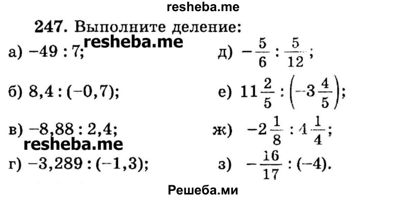 
    247. Выполните деление:
а) -49 : 7;	
б) 8,4: (-0,7);
в) -8,88 : 2,4;
г) -3,289 : (-1,3);
е) 11*2/5  : (-3*4/5);
ж) -2*1/8 : 4*1/4;	
з) -16/17 : (-4).
