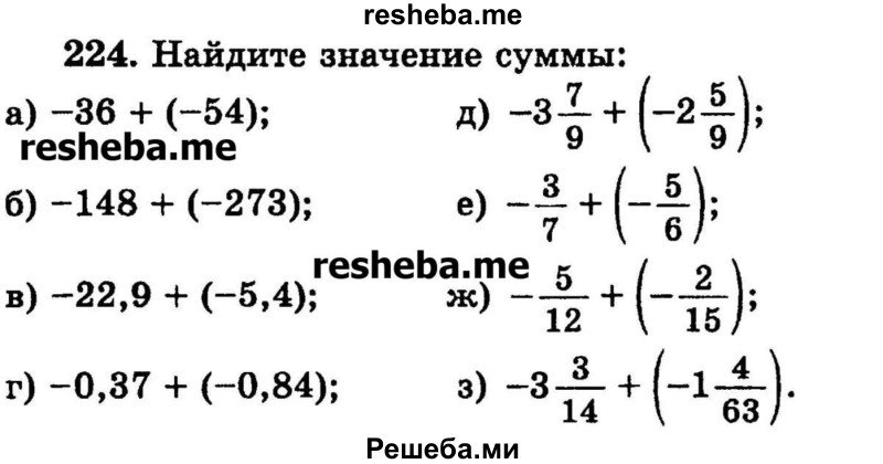 
    224.	Найдите значение суммы:
а) -36 + (-54);
б) -148	+ (-273);	
в) -22,9 + (-5,4);
г) -0,37 + (-0,84);
д) -3*7/9 + (-2*5/9);
е) -3/7 + (-5/6);
ж) -5/12 + (-2/15);
з) -3*3/14 + (-1*4/63).
