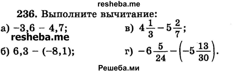 
    236.	Выполните вычитание:
а) -3,6 - 4,7;	
б) 6,3 - (-8,1);	
в) 4*1/3 – 5*2/7;
г) -6*5/24 - (-5*13/30).
