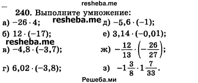 
    240.	Выполните умножение:
а) -26 – 4;
б) 12 * (-17);	
в) -4,8 * (-3,7);
г) 6,02 * (-3,8);	
д) -5,6 * (-1);
е) 3,14 * (-0,01);
ж) -12/13 * (-26/27);
з) -1*3/8 * 1*7/33.
