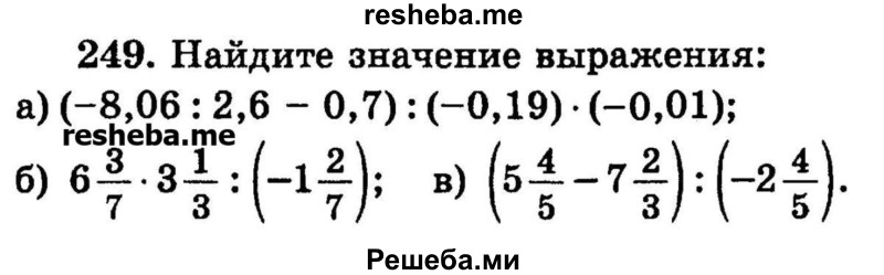 
    249.	Найдите значение выражения: 
а) (-8,06 : 2,6 - 0,7): (-0,19) * (-0,01);
б) 6*3/7 * 3*1/3 : (-1*2/7);
в) (5*4/5 – 7*2/3) : (-2*4/5).
