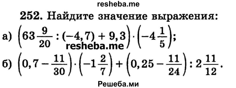 
    252.	Найдите значение выражения: 
а) (63*9/20 : (-4,7) + 9,3) * (-4*1/5);
б) (0,7 – 11/30) * (-1*2/7) + (0,25 – 11/24) :2*11/12.
