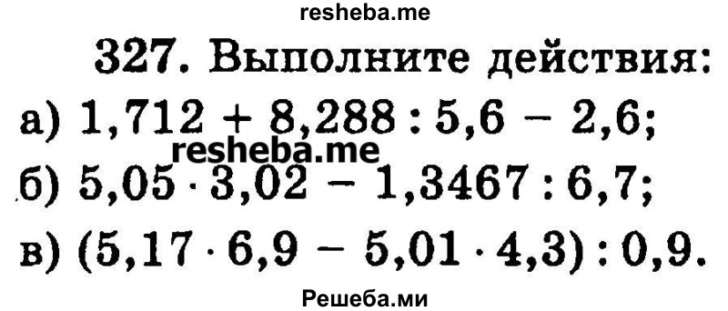 
    327.	Выполните действия:
а) 1,712 + 8,288 : 5,6 - 2,6;
б) 5,05 * 3,02 - 1,3467 : 6,7;
в) (5,17 * 6,9 - 5,01-4,3): 0,9.

