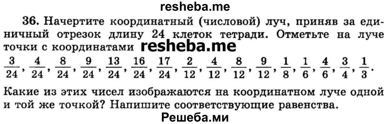 
    36.	Начертите координатный (числовой) луч, приняв за единичный отрезок длину 24 клеток тетради. Отметьте на луче точки с координатами
3/24,  4/24,  8/24, 9/24,  13/24,  16/24,  17/24,  2/12,  4/12,  8/12,  9/12, 1/8,  1/6,  4/6,  3/4,  1/3.
Какие из этих чисел изображаются на координатном луче одной и той же точкой? Напишите соответствующие равенства.
