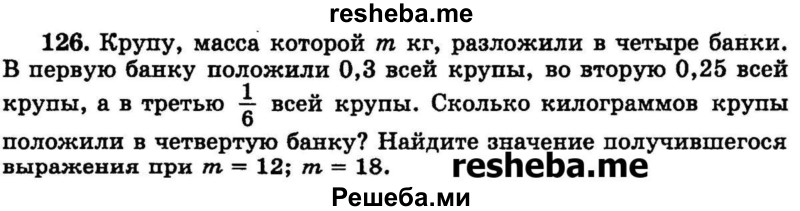 
    126.	Крупу, масса которой m кг, разложили в четыре банки. В первую банку положили 0,3 всей крупы, во вторую 0,25 всей крупы, а в третью 1/6 всей крупы. Сколько килограммов крупы положили в четвертую банку? Найдите значение получившегося выражения при m = 12; m = 18.
