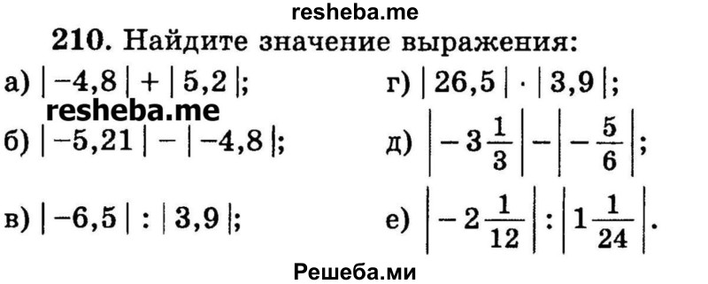 
    210.	Найдите значение выражения:
а) | -4,8 | + | 5,2 |;
б) | -5,21| - |-4,8|;
в) | -6,5 | : | 3,9 |;
г) | 26,5 | * | 3,9 |;
д) | -3*1/3| - | 5/6 |;
е) | -2*1/12 | : | 1*1/24 |.
