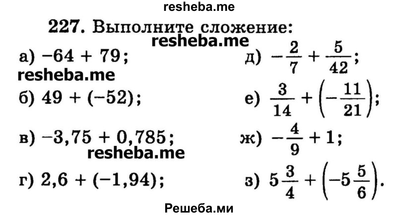 
    227.	Выполните сложение:
а) -64+	79;	
б) 49 + (-52);
в) -3,75 + 0,785;
г) 2,6+ (-1,94);
д) -2/7 + 5/42;
е) 3/14 + (-11/21);
ж) -4/9 + 1;
3) 5*3/4 + (-5*5/6).
