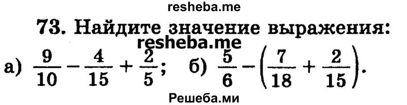 
    73.	Найдите значение выражения:
а) 9/10 – 4/15 + 2/5;
б) 5/6 – (7/18 + 2/15).
