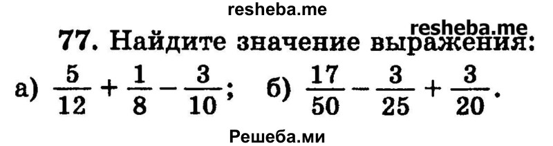 
    77.	Найдите значение выражения:
а) 5/12 + 1/8 – 3/10;
б) 17/50 – 3/25 + 3/20.
