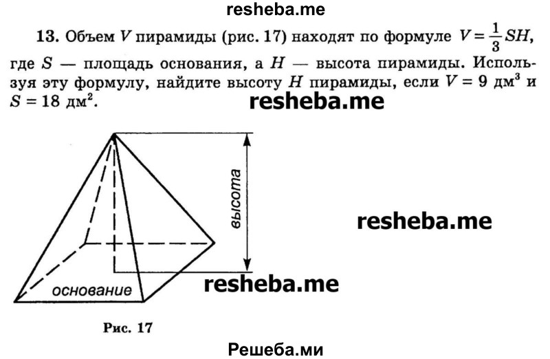 
    13. Объем V пирамиды (рис. 17) находят по формуле V= 1/3SH, где S — площадь основания, а Н — высота пирамиды. Используя эту формулу, найдите высоту Н пирамиды, если V = 9 дм3 и S = 18 дм2.
