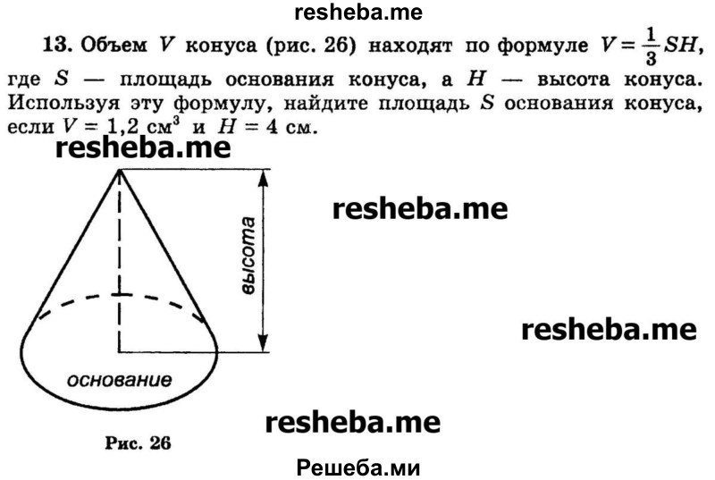 
    13.	Объем V конуса (рис. 26) находят по формуле V =1/3SH, где S — площадь основания конуса, а Н — высота конуса. Используя эту формулу, найдите площадь S основания конуса, если V = 1,2 см3 и Н = 4 см.
