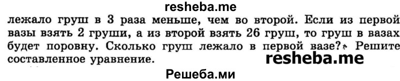 
    11.	Составьте уравнение для решения задачи: «В первой вазе	Рис. 34 лежало груш в 3 раза меньше, чем во второй. Если из первой вазы взять 2 груши, а из второй взять 26 груш, то груш в вазах будет поровну. Сколько груш лежало в первой вазе?» Решите составленное уравнение.
