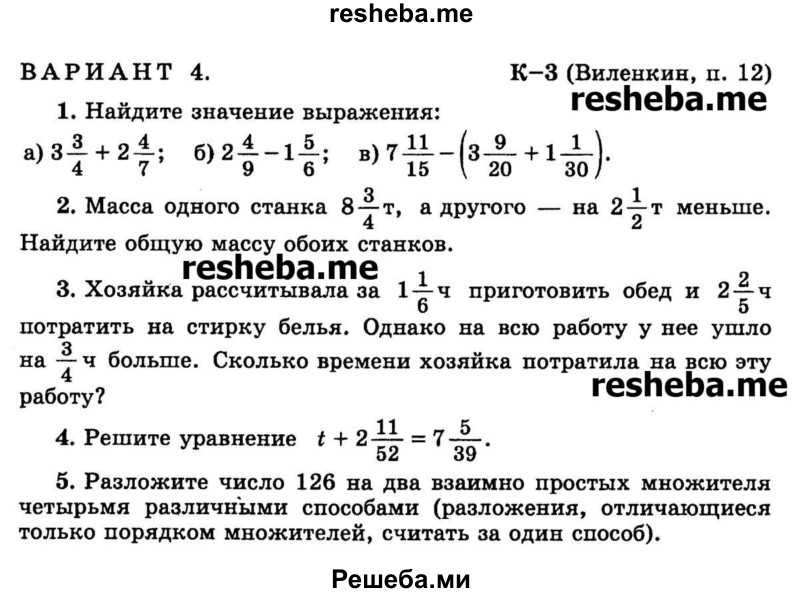 
    1.	Найдите значение выражения:
а) 3*3/4 + 2*4/7
б) 2*4/9 – 1*5/6
в) 7*11/15 – (3*9/20 + 1*1/30).

2.	Масса одного станка 8*3/4 т, а другого — на 2*1/2 т меньше. Найдите общую массу обоих станков.

3.	Хозяйка рассчитывала за 1*1/6 ч приготовить обед и 2*2/5ч потратить на стирку белья. Однако на всю работу у нее ушло на 3/4 ч больше. Сколько времени хозяйка потратила на всю эту работу?

4.	Решите уравнение t + 2*11/52 = 7*5/39.

5.	Разложите число 126 на два взаимно простых множителя четырьмя различными способами (разложения, отличающиеся только порядком множителей, считать за один способ).
