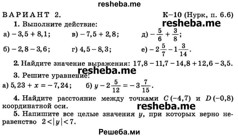 
    1.	Выполните действие:
а) -3,5 + 8,1 
б) - 2,8 - 3,6	
в) -7,5 + 2,8
г) 4,5 - 8,3
д) -5/6 + 3/8
е) -2*5/7 – 1*3/14.

2.	Найдите значение выражения: 17,8 -11,7 - 14,8 +12,6 - 3,5.

3.	Решите уравнение:
а) 5,23 + х = -7,24
б) у – 2*5/12 = -3*7/15.

4.	Найдите расстояние между точками С (-4,7) и D (-0,8) координатной оси.

5.	Напишите все целые значения у, при которых верно неравенство 2 <│ у│ <7.
