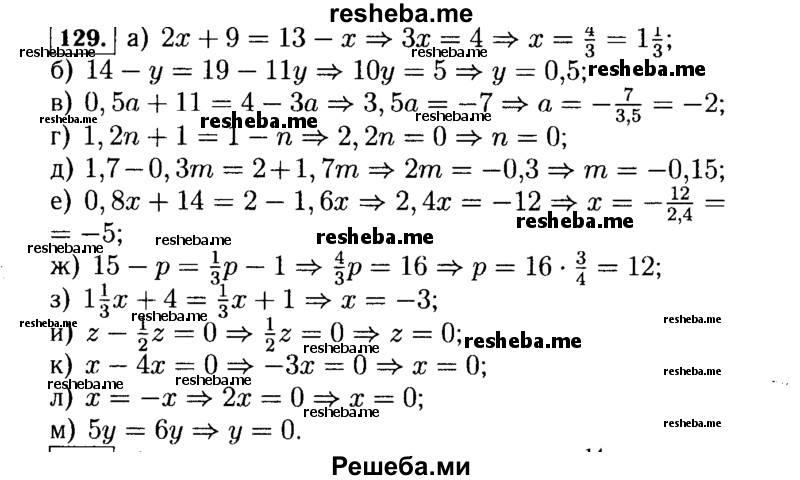  129. Решите уравнение: а) 2х + 9 = 13 - х; б) 14 - у = 19 – 11у; в) 0,5а + 11 = 4- За; г) 1,2n + 1 = 1 - n; д) 1,7 - 0,3m = 2 + 1,7m; е) 0,8x + 14 = 2 - 1,6x; ж) 15 - р = 1/3р - 1; з) 1*1/3х + 4 = 1/3х +1; и) z – 1/2z = 0; к) х – 4x = 0; л) х = -х; м) 5у = 6у. 