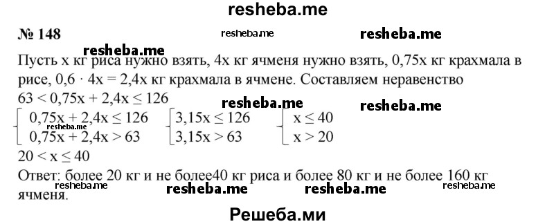 
    148. Для получения крахмала берут рис и ячмень, причем ячменя берут в 4 раза больше, чем риса. Сколько килограммов риса и ячменя нужно взять, чтобы получить больше 63 кг, но не больше 126 кг крахмала, если рис содержит 75% крахмала, а ячмень — 60%?
