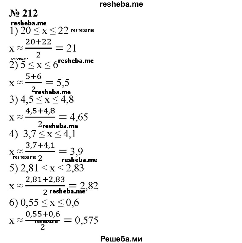 
    212. Указать приближенное значение числа х, равное среднему арифметическому приближений с -недостатком и с избытком:
1) 20≤х≤22; 
2) 5 ≤ х ≤ 6;
3)4,5≤х≤4,8;
4) 3,7 ≤х ≤4,1; 
5) 2,81 ≤х ≤2,83; 
6) 0,55 ≤х ≤0,6.
