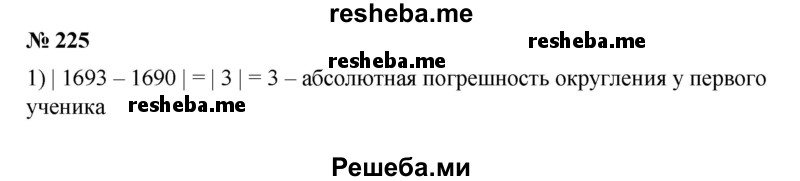 
    225. 1) Средняя скорость движения молекулы водорода при 0 °С равна 1693 м/с. Один ученик округлил это число до 1690 м/с, а другой — до 1700 м/с. Найти абсолютную погрешность каждого округления. В каком случае погрешность приближения меньше?
2) Скорость движения пассажирского поезда равна 81,37 км/ч. Машинист округлил это число до 81 км/ч, а пассажир — до 82 км/ч. Найти абсолютную погрешность каждого приближения. У кого из них погрешность приближения оказалась меньше?
