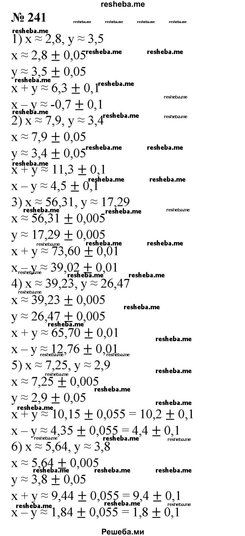 
    241. В записи приближенных значений чисел х и у все цифры являются строго верными. Найти x + y и x – y  точностью до верных десятичных знаков, если:
1) x ≈ 2,8, у ≈ 3,5;
2) х ≈ 7,9, у ≈ 3,4;
3) х ≈ 56,31, у ≈ 17,29; 
4) х ≈ 39,23, у ≈ 26,47; 
5) х ≈ 7,25, у ≈ 2,9;
6) х ≈ 5,64, у ≈ 3,8.
