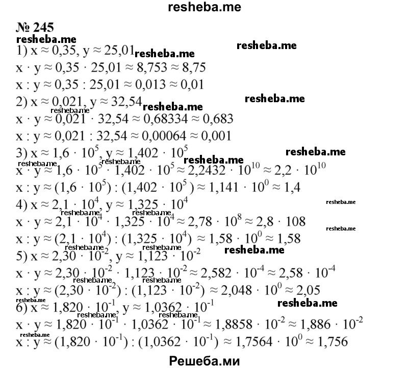 
    245. Найти приближенные значения х * у и х : у, если:
1) х ≈ 0,35, у ≈ 25,01;
2) х ≈ 0,021, у ≈ 32,54;
3) х ≈ 1,6 * 10^5, у ≈ 1,402 * 10^5;
4) х ≈ 2,1 * 10^4, у ≈ 1,325 * 10^4;
5) х ≈ 2,30 * 10^-2, у ≈ 1,123 * 10^-2;
6) х ≈ 1,820 * 10^-1, у ≈ 1,0362 * 10^-1.
