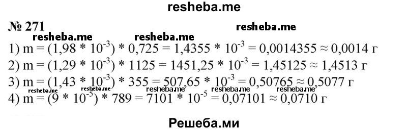 
    271. Найти с точностью до 0,0001 г массу газа плотности ρ, занимающую объем V, если:
1) ρ  = 1,98 * 10^-3 г/см3, V = 0,725 см3 (углекислый газ);
2) ρ = 1,29 * 10^-3 г/см3, V = 1125 см3 (воздух при 0 °С);
3) р = 1,43*10^-3 г/см3, V = 355 см3 (кислород);
4) р = 9 * 10^-5 г/см3, V = 789 см3 (водород).
