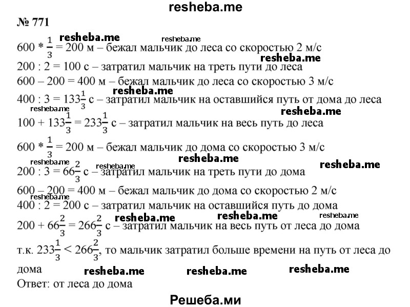 
    771. Делая утреннюю зарядку, мальчик ежедневно пробегал от дома до леса 600 м. До леса он бежал одну треть пути со скоростью 2 м/с, а оставшееся расстояние — со скоростью 3 м/с. Возвращаясь к дому, первую треть пути он пробегал со скоростью 3 м/с, а оставшееся расстояние — со скоростью 2 м/с. На какой пробег мальчик тратил времени больше: от дома до леса или от леса до дома?
