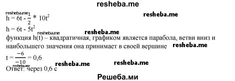 
    827. Тело брошено вертикально вверх с начальной скоростью v0 = 6м/с. Определить, через сколько секунд после начала движения тело достигает наибольшей высоты, если высоту можно найти по формуле h = v0t – 1/2gt2 (ускорение свободного падения считать равным 10 м/с2).
