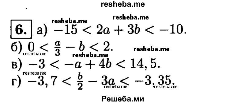 
    6. Оцените значение выражения:
а) 2а+ 3b, если 0 < а < 1 и -5 < b < -4;
б) 1/3 а - b, если 0 < а < 3 и -1 < b < 0;
в) -а + 4b, если 1,5 < а < 3 и 0 < b < 4;
г) b/2 - 3а, если 1,2 < а <1,3 и 0,4 < b < 0,5.
