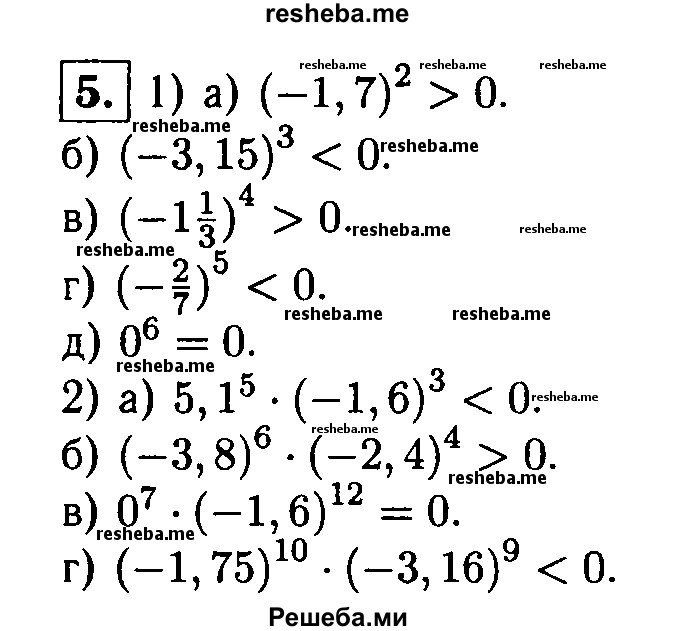 
    5. Сравните с нулем значение выражения:
1) а) (-1,7)^8; 
б) (-З,15)^3; 
в)(-1 1/3)^4; 
Г) (-2/7)^5; 
д) О^6;
2) а) 5,1^5* (- 1,6)^3;
б) (— 3,8)^6 * (— 2,4)^4;
в) О^7 -(-1.6)^12;
г) (- 1,75)^10 * (-3,16)^9.
