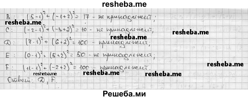 
    449. Выяснить, какие из точек А (-3; 4), В (5; -1), С (-2; -3), D (7; 6), Е (0; -5), F (11; -2) принадлежат окружности, заданной уравнением:
1) х^2 + у^2 = 25; 
2) (х - 1)^2 + (у + 2)^2 = 100.
