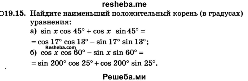 
    19.15.	Найдите наименьший положительный корень (в градусах) уравнения:
а) sin х cos 45° + cos х sin 45° = = cos 17°cos 13° - sin 17° sin 13°;
б) cos x cos 60° - sin x sin 60° = sin 200° cos 25° + cos 200° sin 25°.
